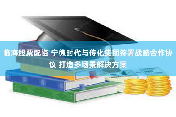 临海股票配资 宁德时代与传化集团签署战略合作协议 打造多场景解决方案