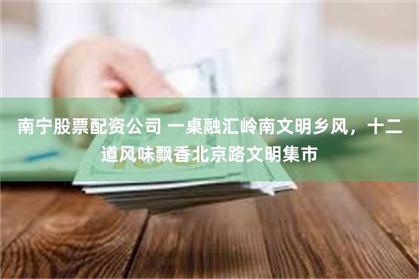 南宁股票配资公司 一桌融汇岭南文明乡风，十二道风味飘香北京路文明集市