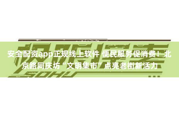 安全配资app正规线上软件 便民服务促消费!北京路同庆坊“文明集市”点亮老街新活力
