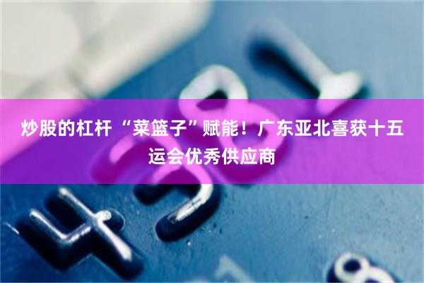 炒股的杠杆 “菜篮子”赋能！广东亚北喜获十五运会优秀供应商